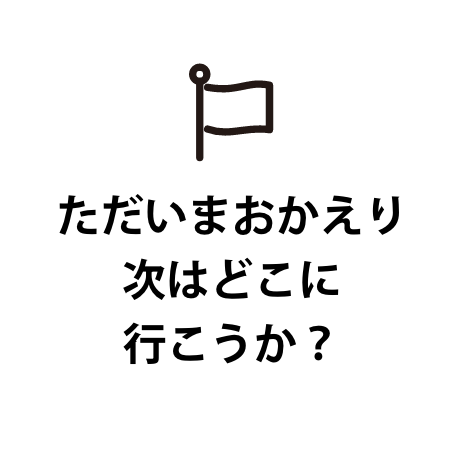ただいまおかえり次はどこに行こうか？
